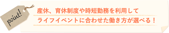 産休、育休制度や時短勤務を利用してライフイベントに合わせた働き方が選べる！